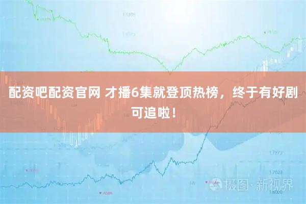 配资吧配资官网 才播6集就登顶热榜，终于有好剧可追啦！