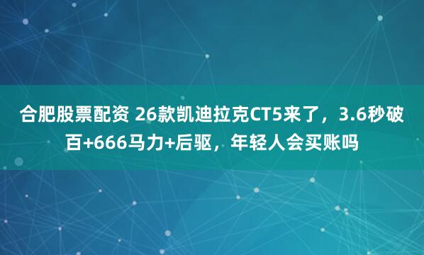 合肥股票配资 26款凯迪拉克CT5来了，3.6秒破百+666马力+后驱，年轻人会买账吗