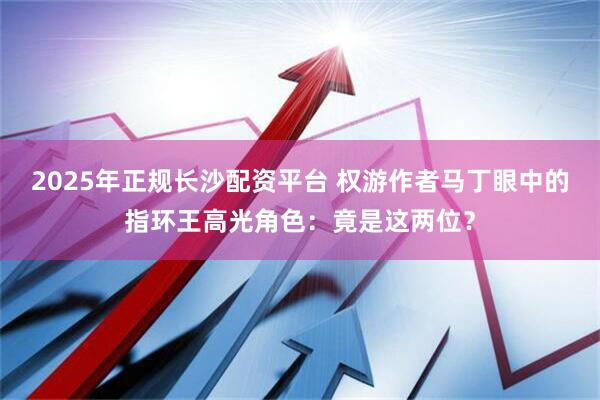 2025年正规长沙配资平台 权游作者马丁眼中的指环王高光角色：竟是这两位？
