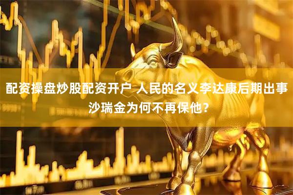 配资操盘炒股配资开户 人民的名义李达康后期出事 沙瑞金为何不再保他？