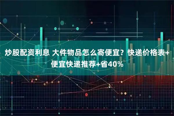 炒股配资利息 大件物品怎么寄便宜？快递价格表+便宜快递推荐+省40%
