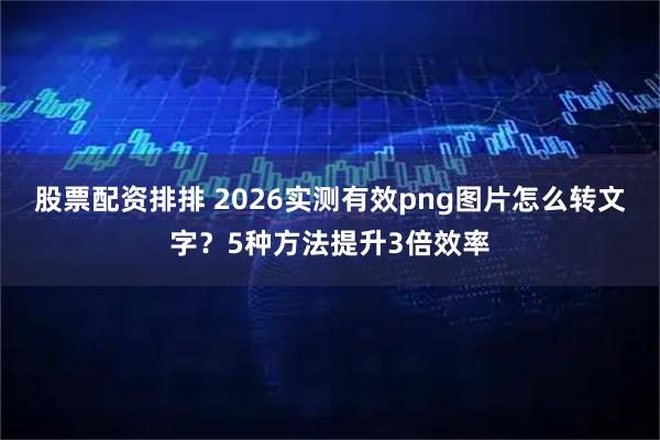 股票配资排排 2026实测有效png图片怎么转文字？5种方法提升3倍效率