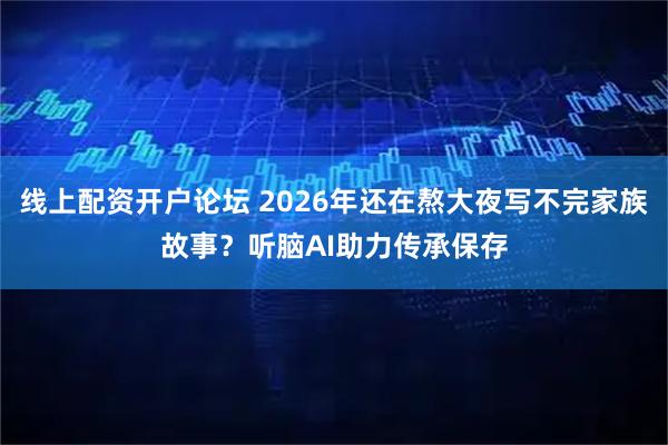 线上配资开户论坛 2026年还在熬大夜写不完家族故事？听脑AI助力传承保存