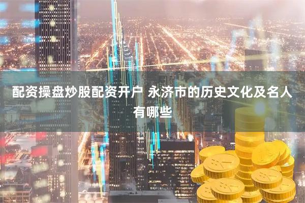 配资操盘炒股配资开户 永济市的历史文化及名人有哪些