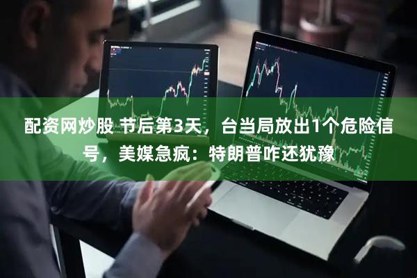 配资网炒股 节后第3天，台当局放出1个危险信号，美媒急疯：特朗普咋还犹豫