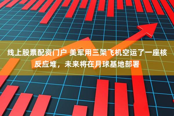线上股票配资门户 美军用三架飞机空运了一座核反应堆，未来将在月球基地部署