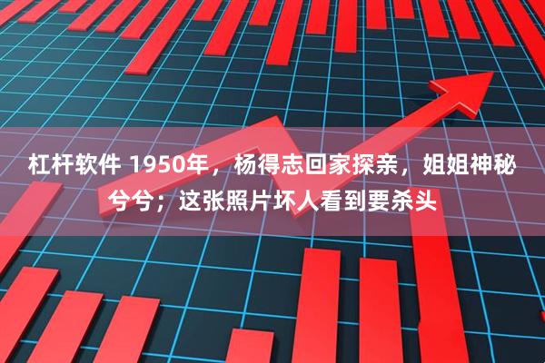 杠杆软件 1950年，杨得志回家探亲，姐姐神秘兮兮；这张照片坏人看到要杀头