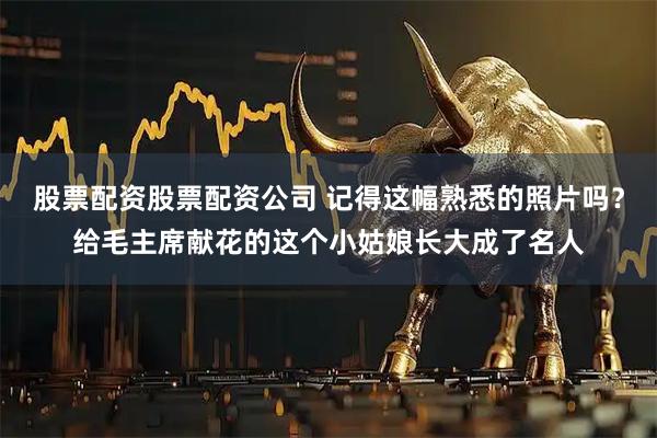 股票配资股票配资公司 记得这幅熟悉的照片吗？给毛主席献花的这个小姑娘长大成了名人