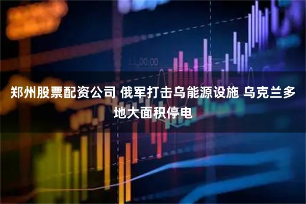 郑州股票配资公司 俄军打击乌能源设施 乌克兰多地大面积停电