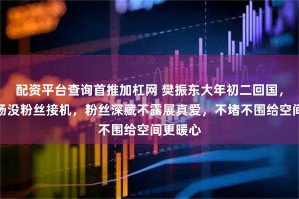 配资平台查询首推加杠网 樊振东大年初二回国，浦东机场没粉丝接机，粉丝深藏不露展真爱，不堵不围给空间更暖心