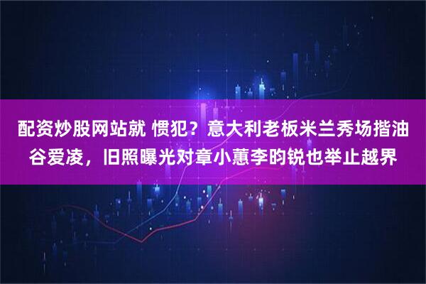 配资炒股网站就 惯犯？意大利老板米兰秀场揩油谷爱凌，旧照曝光对章小蕙李昀锐也举止越界
