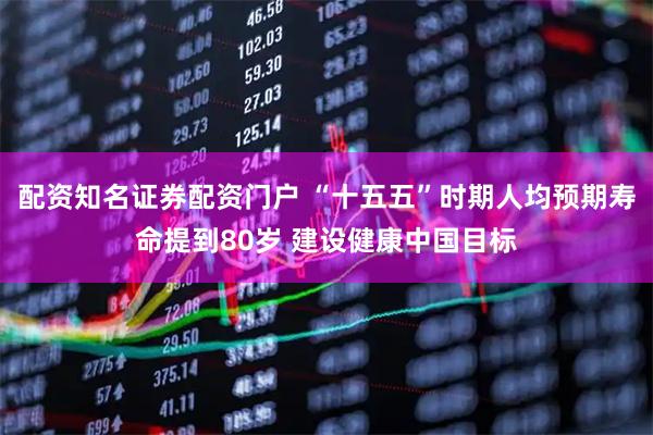 配资知名证券配资门户 “十五五”时期人均预期寿命提到80岁 建设健康中国目标
