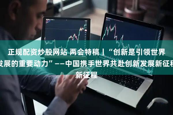 正规配资炒股网站 两会特稿丨“创新是引领世界发展的重要动力”——中国携手世界共赴创新发展新征程