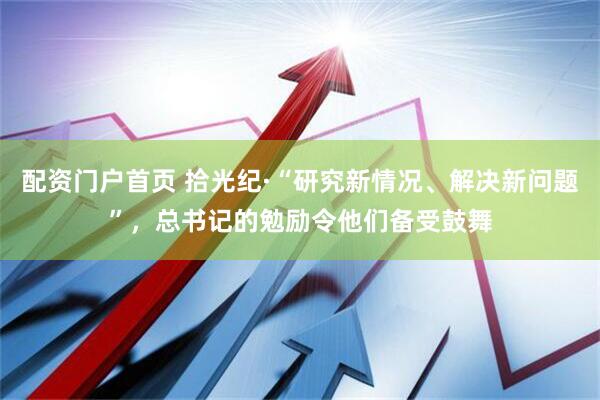 配资门户首页 拾光纪·“研究新情况、解决新问题”，总书记的勉励令他们备受鼓舞