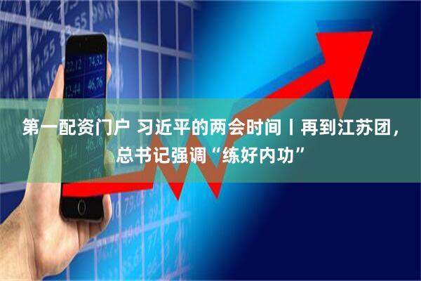 第一配资门户 习近平的两会时间丨再到江苏团，总书记强调“练好内功”