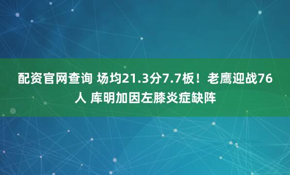 配资官网查询 场均21.3分7.7板！老鹰迎战76人 库明加因左膝炎症缺阵