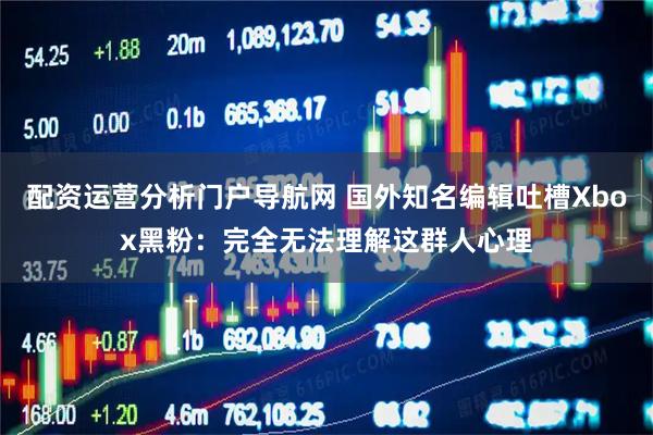 配资运营分析门户导航网 国外知名编辑吐槽Xbox黑粉：完全无法理解这群人心理