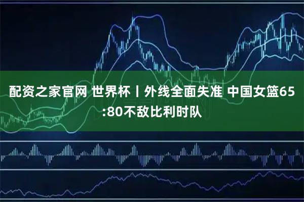 配资之家官网 世界杯丨外线全面失准 中国女篮65:80不敌比利时队