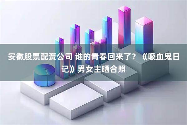 安徽股票配资公司 谁的青春回来了？《吸血鬼日记》男女主晒合照