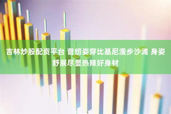 吉林炒股配资平台 菅纫姿穿比基尼漫步沙滩 身姿舒展尽显热辣好身材