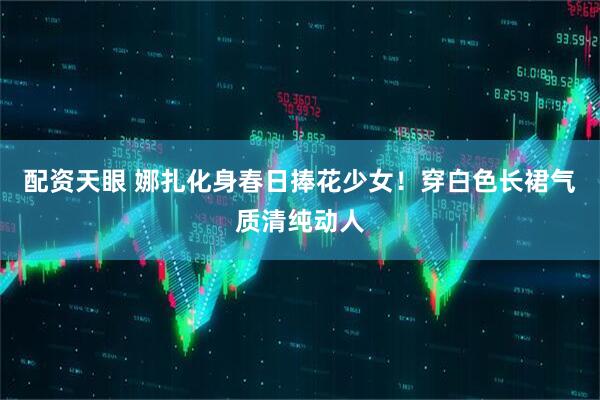 配资天眼 娜扎化身春日捧花少女！穿白色长裙气质清纯动人