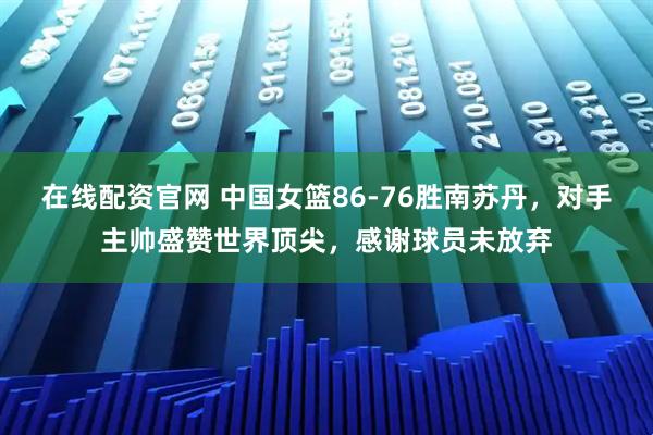 在线配资官网 中国女篮86-76胜南苏丹，对手主帅盛赞世界顶尖，感谢球员未放弃