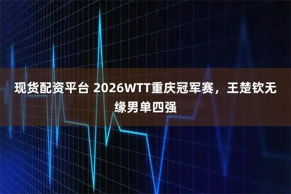 现货配资平台 2026WTT重庆冠军赛，王楚钦无缘男单四强