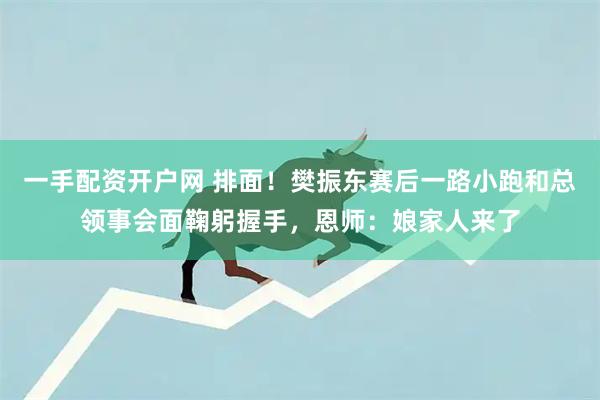 一手配资开户网 排面！樊振东赛后一路小跑和总领事会面鞠躬握手，恩师：娘家人来了