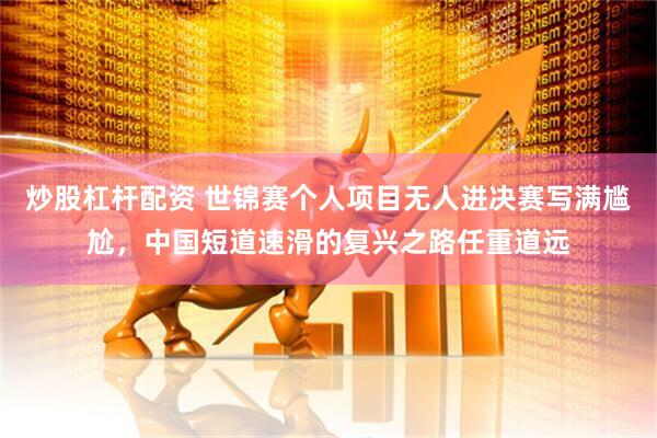 炒股杠杆配资 世锦赛个人项目无人进决赛写满尴尬，中国短道速滑的复兴之路任重道远