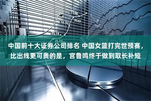 中国前十大证券公司排名 中国女篮打完世预赛，比出线更可贵的是，宫鲁鸣终于做到取长补短