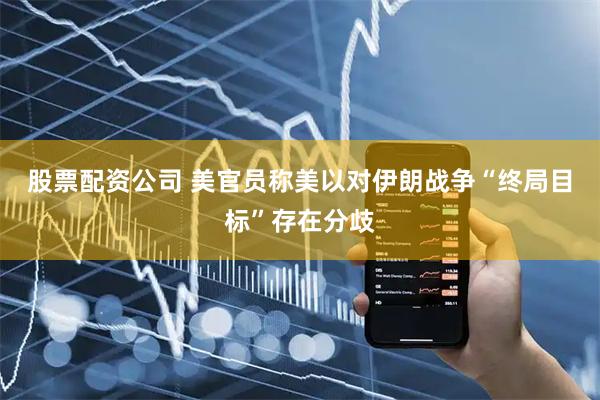 股票配资公司 美官员称美以对伊朗战争“终局目标”存在分歧