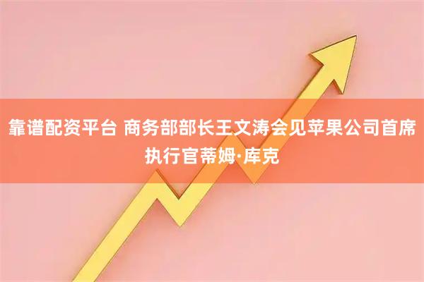 靠谱配资平台 商务部部长王文涛会见苹果公司首席执行官蒂姆·库克