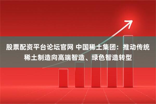 股票配资平台论坛官网 中国稀土集团：推动传统稀土制造向高端智造、绿色智造转型