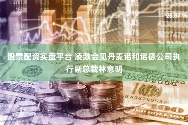 股票配资实盘平台 凌激会见丹麦诺和诺德公司执行副总裁林意明