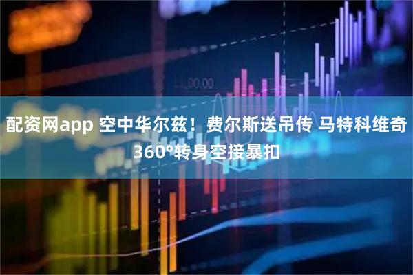 配资网app 空中华尔兹！费尔斯送吊传 马特科维奇360°转身空接暴扣