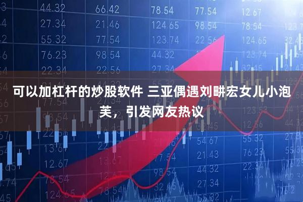 可以加杠杆的炒股软件 三亚偶遇刘畊宏女儿小泡芙，引发网友热议
