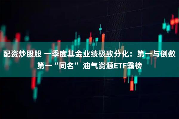 配资炒股股 一季度基金业绩极致分化：第一与倒数第一“同名” 油气资源ETF霸榜