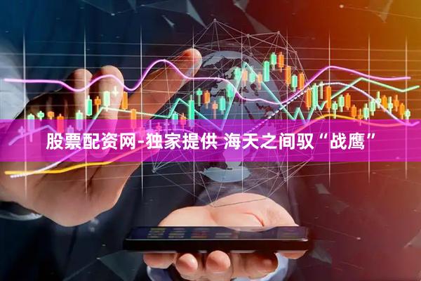 股票配资网-独家提供 海天之间驭“战鹰”