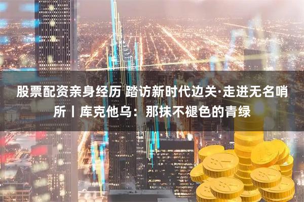 股票配资亲身经历 踏访新时代边关·走进无名哨所丨库克他乌：那抹不褪色的青绿