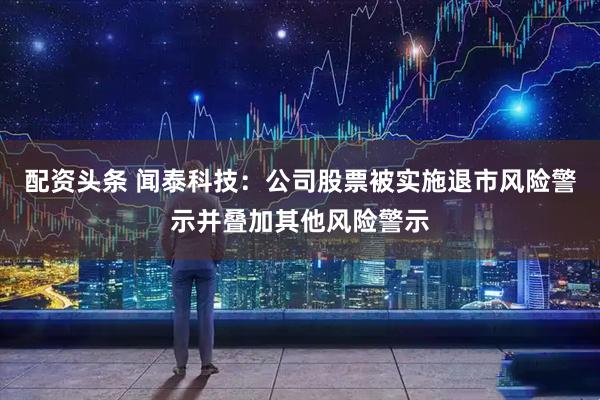 配资头条 闻泰科技：公司股票被实施退市风险警示并叠加其他风险警示