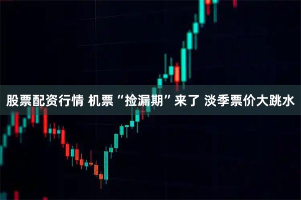 股票配资行情 机票“捡漏期”来了 淡季票价大跳水